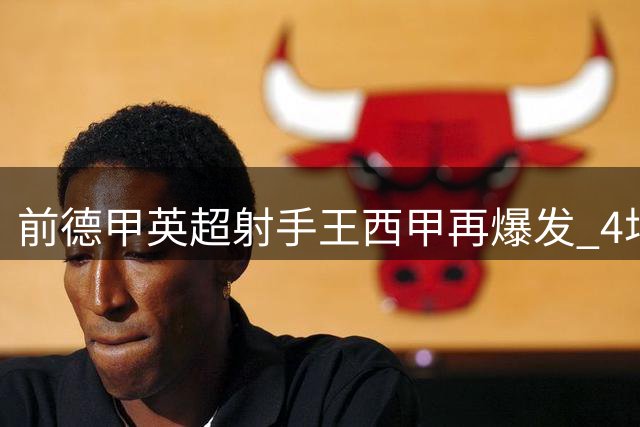 前德甲英超射手王西甲再爆发 4场4球+两助攻+绝杀